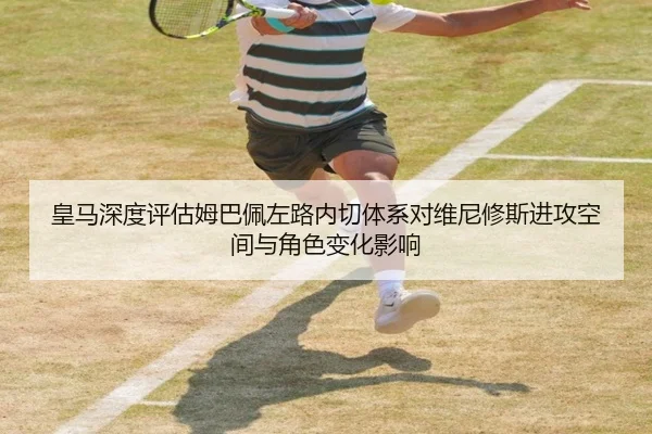 皇马深度评估姆巴佩左路内切体系对维尼修斯进攻空间与角色变化影响