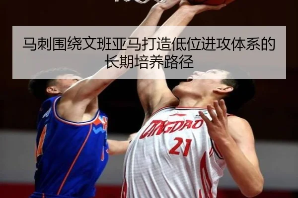 马刺围绕文班亚马打造低位进攻体系的长期培养路径