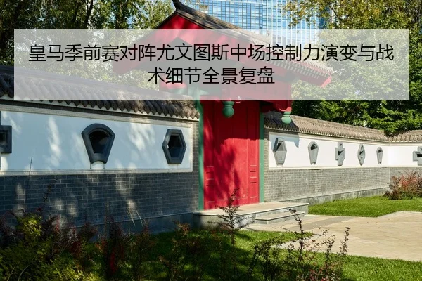 皇马季前赛对阵尤文图斯中场控制力演变与战术细节全景复盘