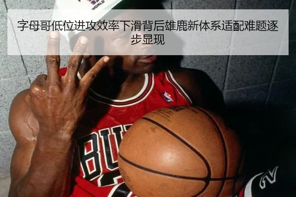 字母哥低位进攻效率下滑背后雄鹿新体系适配难题逐步显现