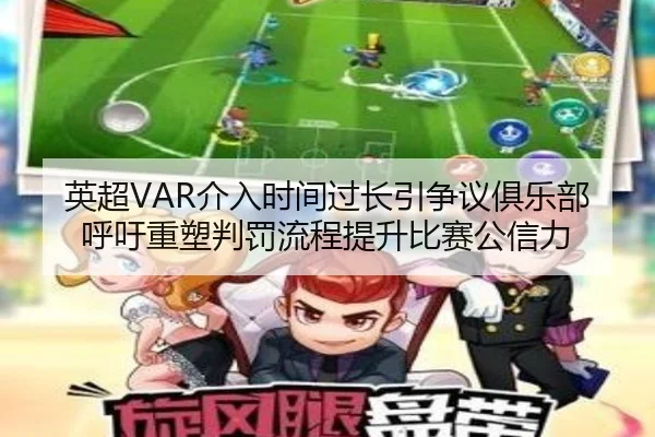 英超VAR介入时间过长引争议俱乐部呼吁重塑判罚流程提升比赛公信力